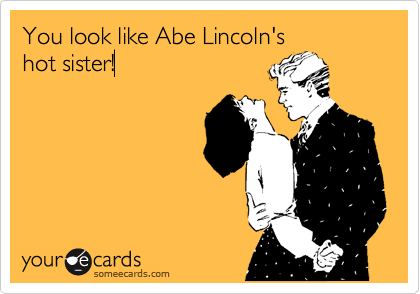 You look like Abe Lincoln's
hot sister!