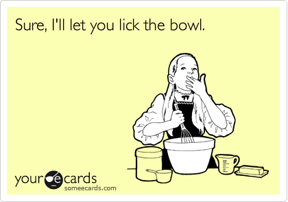 Sure, I'll let you lick the bowl.
