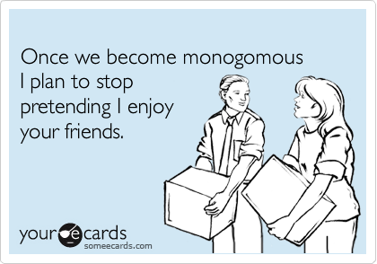 
Once we become monogomous 
I plan to stop 
pretending I enjoy
your friends.