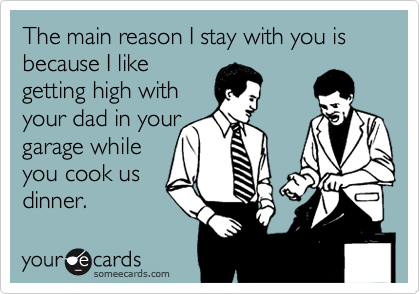 The main reason I stay with you is because I like
getting high with 
your dad in your
garage while
you cook us
dinner.
