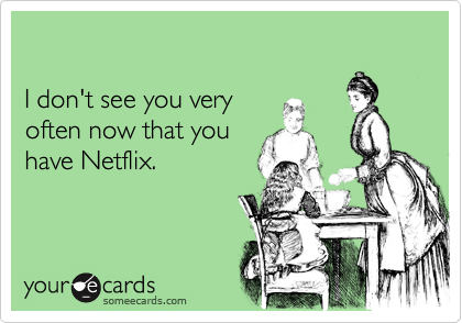 

I don't see you very
often now that you
have Netflix.