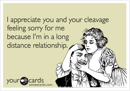 
I appreciate you and your cleavage feeling sorry for me 
because I'm in a long 
distance relationship.