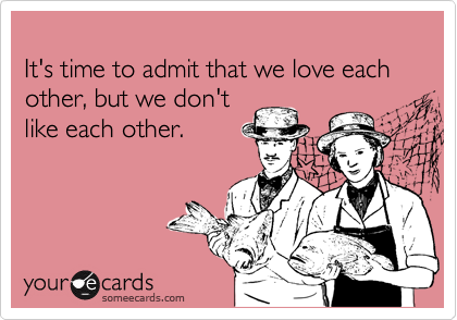 
It's time to admit that we love each other, but we don't
like each other.
