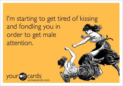
I'm starting to get tired of kissing and fondling you in
order to get male
attention.