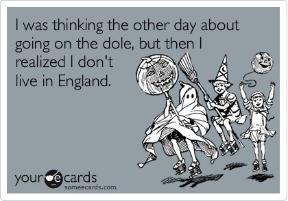 I was thinking the other day about going on the dole, but then I realized I don't 
live in England.
