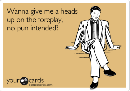 Wanna give me a heads 
up on the foreplay, 
no pun intended?