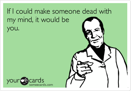 If I could make someone dead with my mind, it would be
you.