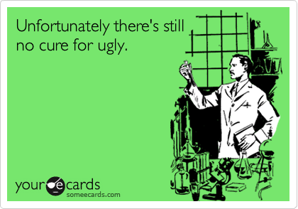 Unfortunately there's still
no cure for ugly.