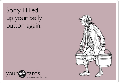 Sorry I filled 
up your belly
button again.