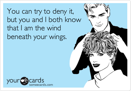 You can try to deny it,
but you and I both know
that I am the wind
beneath your wings.