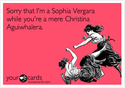 Sorry that I'm a Sophia Vergara while you're a mere Christina Aguiwhalera.