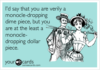I'd say that you are verily a monocle-dropping
dime piece, but you
are at the least a
monocle-
dropping dollar
piece.