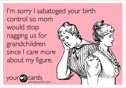 I'm sorry I sabatoged your birth control so mom
would stop
nagging us for
grandchildren
since I care more
about my figure.