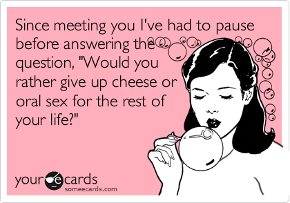Since meeting you I've had to pause before answering the
question, "Would you
rather give up cheese or
oral sex for the rest of
your life?"