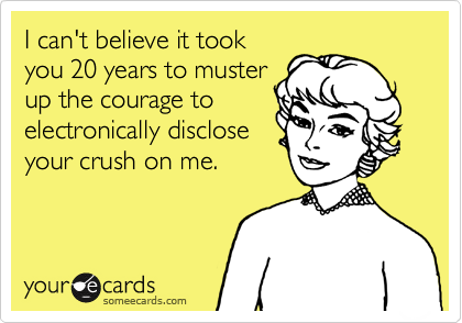 I can't believe it took
you 20 years to muster
up the courage to 
electronically disclose
your crush on me.
