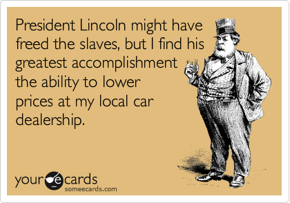 President Lincoln might have
freed the slaves, but I find his
greatest accomplishment 
the ability to lower 
prices at my local car
dealership.   