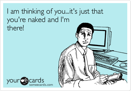 I am thinking of you...it's just that you're naked and I'm
there!