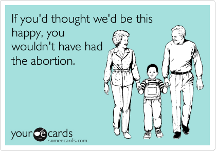 If you'd thought we'd be this
happy, you
wouldn't have had
the abortion.