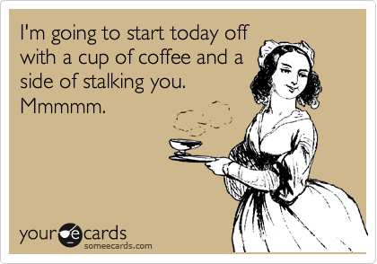 I'm going to start today off
with a cup of coffee and a
side of stalking you.
Mmmmm.