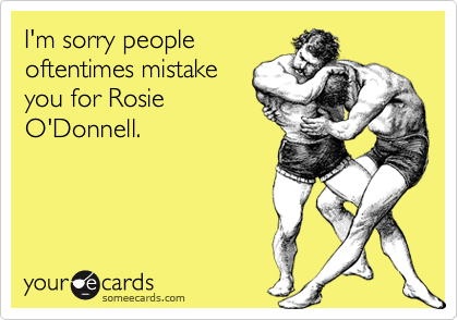 I'm sorry people
oftentimes mistake
you for Rosie
O'Donnell. 
