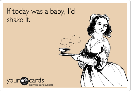 If today was a baby, I'd
shake it.