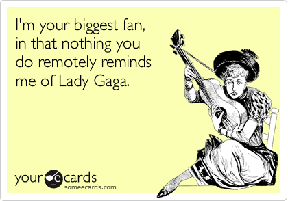 I'm your biggest fan, 
in that nothing you 
do remotely reminds 
me of Lady Gaga.