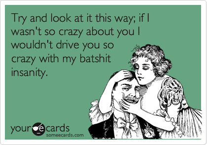 Try and look at it this way; if I wasn't so crazy about you I wouldn't drive you so
crazy with my batshit
insanity.