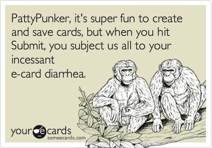 PattyPunker, it's super fun to create and save cards, but when you hit Submit, you subject us all to your incessant 
e-card diarrhea.