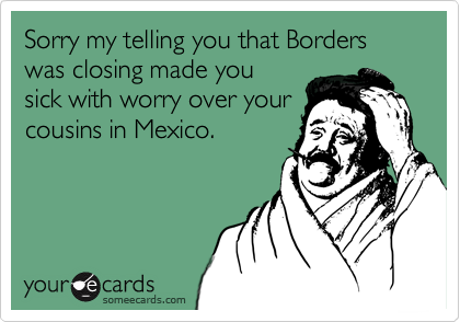 Sorry my telling you that Borders was closing made you
sick with worry over your
cousins in Mexico.