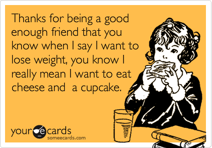 Thanks for being a good
enough friend that you
know when I say I want to
lose weight, you know I
really mean I want to eat
cheese and  a cupcake.