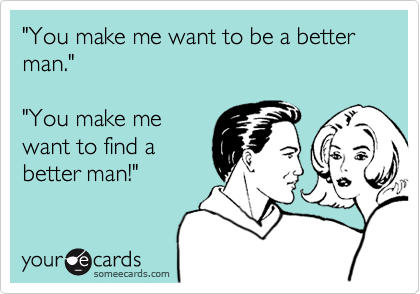 "You make me want to be a better man."

"You make me
want to find a
better man!"