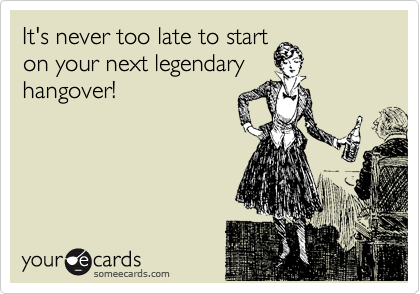 It's never too late to start
on your next legendary
hangover!