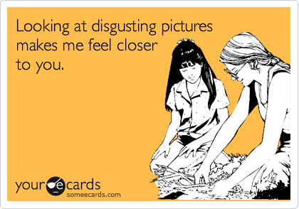 Looking at disgusting pictures
makes me feel closer
to you.