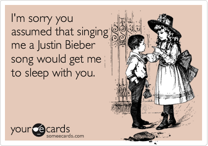 I'm sorry you
assumed that singing
me a Justin Bieber
song would get me 
to sleep with you. 
