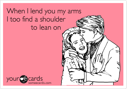 When I lend you my arms 
I too find a shoulder 
            to lean on