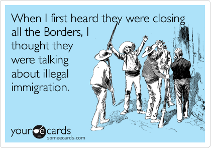 When I first heard they were closing all the Borders, I
thought they
were talking
about illegal
immigration.