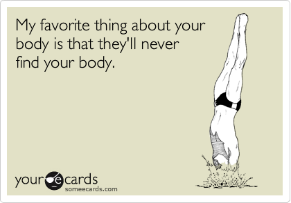 My favorite thing about your
body is that they'll never
find your body.