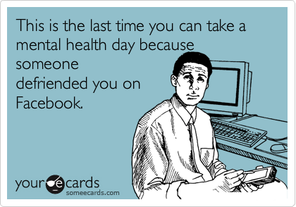 This is the last time you can take a mental health day because someone
defriended you on
Facebook.