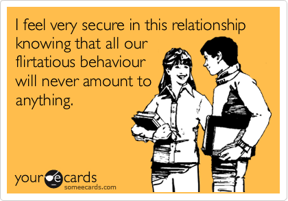 I feel very secure in this relationship knowing that all our
flirtatious behaviour
will never amount to
anything.