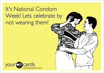 It's National Condom
Week! Lets celebrate by
not wearing them!