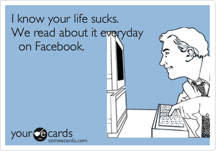 I know your life sucks.
We read about it everyday
  on Facebook.