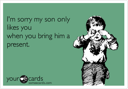
I'm sorry my son only
likes you
when you bring him a
present.