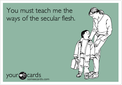 You must teach me the 
ways of the secular flesh.