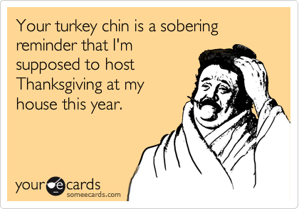 Your turkey chin is a sobering reminder that I'm
supposed to host
Thanksgiving at my
house this year.