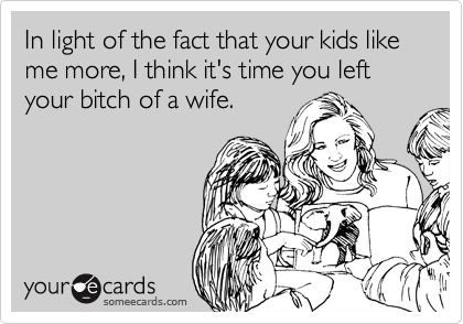 In light of the fact that your kids like me more, I think it's time you left your bitch of a wife.