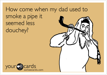 How come when my dad used to smoke a pipe it
seemed less
douchey?