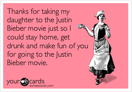 Thanks for taking my
daughter to the Justin
Bieber movie just so I
could stay home, get
drunk and make fun of you
for going to the Justin
Bieber movie.