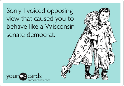 Sorry I voiced opposing
view that caused you to
behave like a Wisconsin
senate democrat.