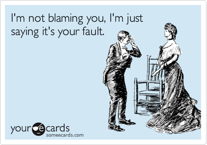 I'm not blaming you, I'm just
saying it's your fault.
