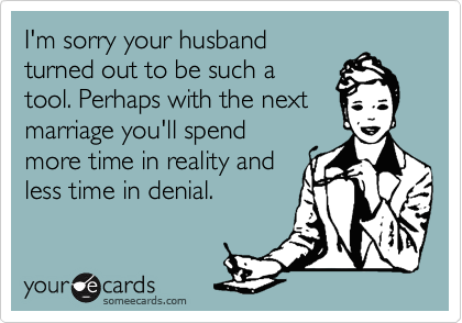 I'm sorry your husband
turned out to be such a
tool. Perhaps with the next
marriage you'll spend
more time in reality and
less time in denial.